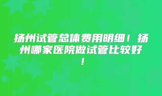 扬州试管总体费用明细!扬州哪家医院做试管比较好!