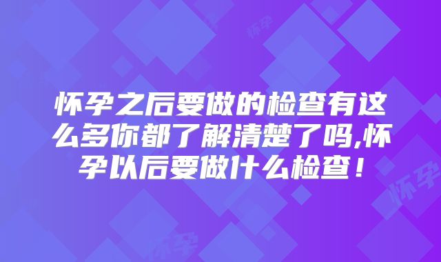 怀孕之后要做的检查有这么多你都了解清楚了吗,怀孕以后要做什么检查！