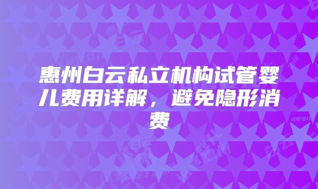 惠州白云私立机构试管婴儿费用详解,避免隐形消费