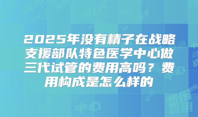 2025年没有精子在战略支援部队特色医学中心做三代试管的费用高吗?费用构成是怎么样的