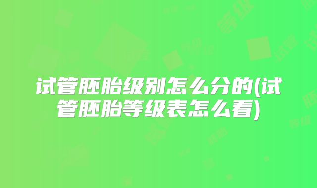 试管胚胎级别怎么分的(试管胚胎等级表怎么看)