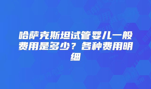 哈萨克斯坦试管婴儿一般费用是多少？各种费用明细