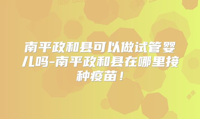 南平政和县可以做试管婴儿吗-南平政和县在哪里接种疫苗!