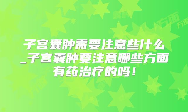 子宫囊肿需要注意些什么_子宫囊肿要注意哪些方面有药治疗的吗!
