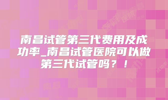 南昌试管第三代费用及成功率_南昌试管医院可以做第三代试管吗？！
