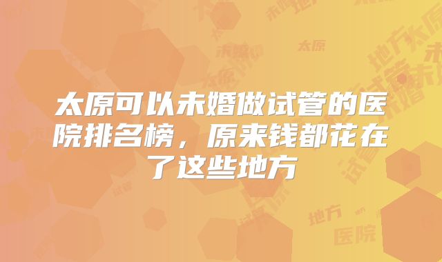 太原可以未婚做试管的医院排名榜,原来钱都花在了这些地方