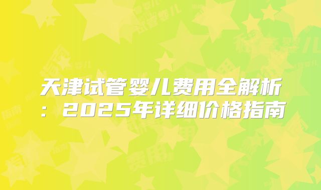 天津试管婴儿费用全解析：2025年详细价格指南