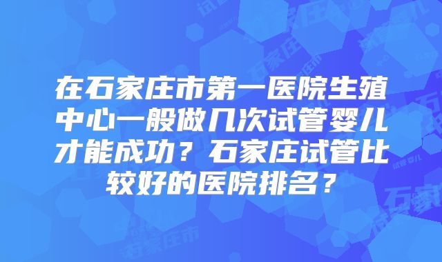 在石家庄市第一医院生殖中心一般做几次试管婴儿才能成功？石家庄试管比较好的医院排名？