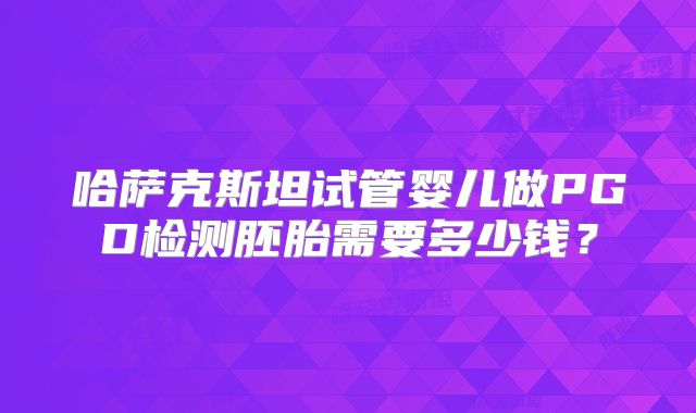 哈萨克斯坦试管婴儿做PGD检测胚胎需要多少钱？