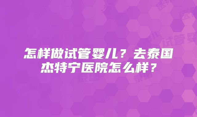 怎样做试管婴儿?去泰国杰特宁医院怎么样?