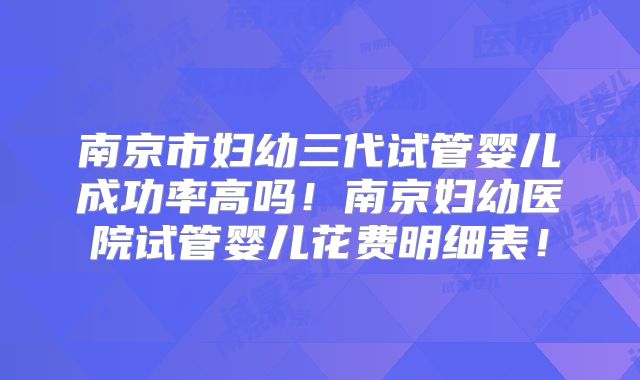 南京市妇幼三代试管婴儿成功率高吗！南京妇幼医院试管婴儿花费明细表！