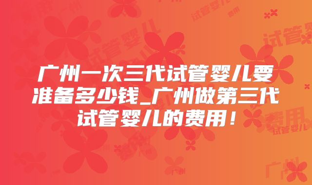 广州一次三代试管婴儿要准备多少钱_广州做第三代试管婴儿的费用！
