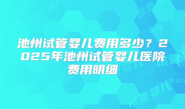 池州试管婴儿费用多少？2025年池州试管婴儿医院费用明细