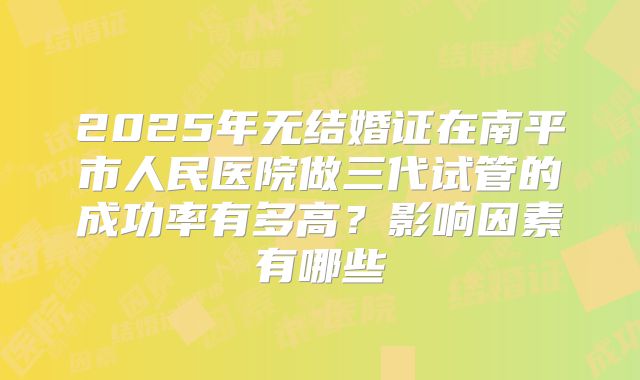 2025年无结婚证在南平市人民医院做三代试管的成功率有多高？影响因素有哪些