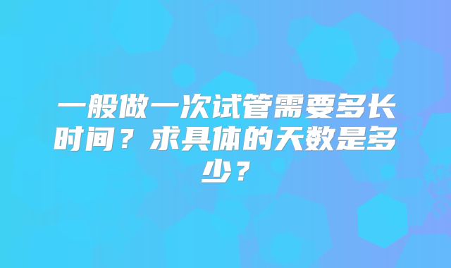 一般做一次试管需要多长时间?求具体的天数是多少?