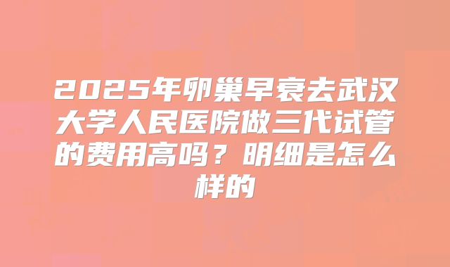 2025年卵巢早衰去武汉大学人民医院做三代试管的费用高吗？明细是怎么样的