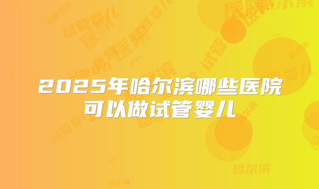2025年哈尔滨哪些医院可以做试管婴儿