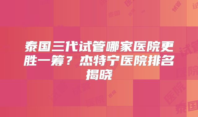 泰国三代试管哪家医院更胜一筹？杰特宁医院排名揭晓