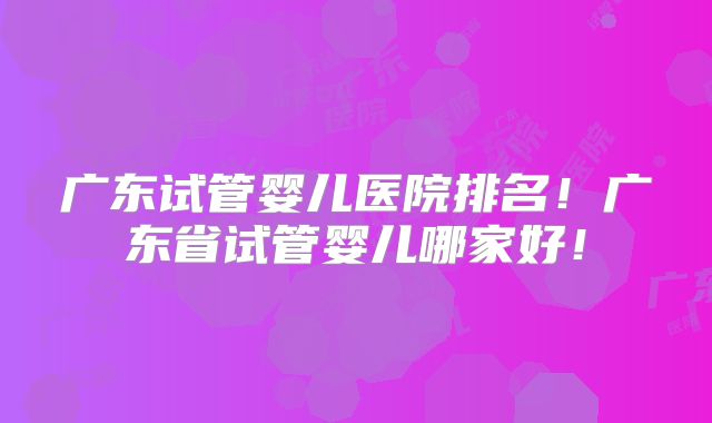 广东试管婴儿医院排名!广东省试管婴儿哪家好!