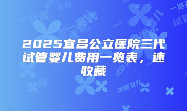 2025宜昌公立医院三代试管婴儿费用一览表，速收藏