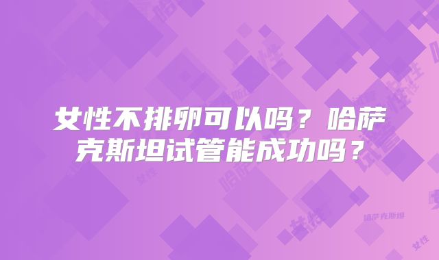 女性不排卵可以吗？哈萨克斯坦试管能成功吗？