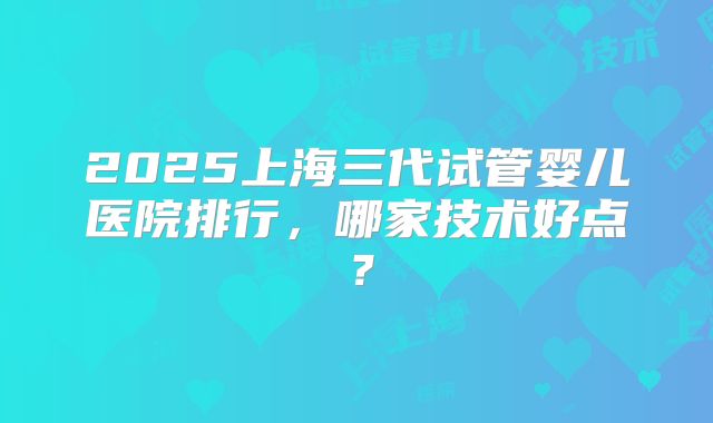 2025上海三代试管婴儿医院排行，哪家技术好点？