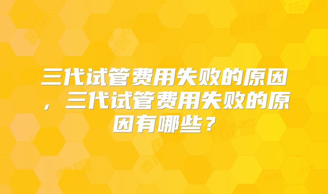三代试管费用失败的原因，三代试管费用失败的原因有哪些？