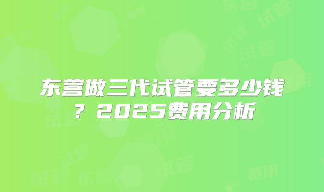 东营做三代试管要多少钱？2025费用分析