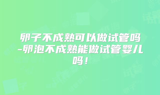 卵子不成熟可以做试管吗-卵泡不成熟能做试管婴儿吗！