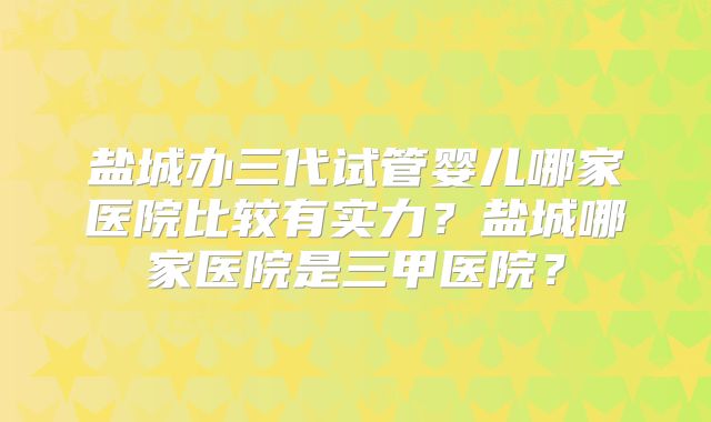 盐城办三代试管婴儿哪家医院比较有实力?盐城哪家医院是三甲医院?