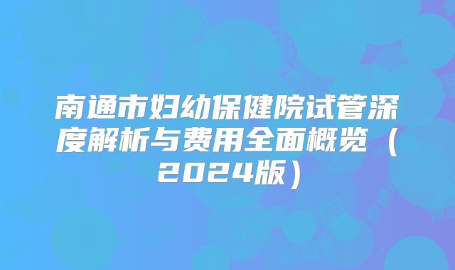 南通市妇幼保健院试管深度解析与费用全面概览（2024版）
