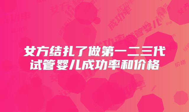 女方结扎了做第一二三代试管婴儿成功率和价格