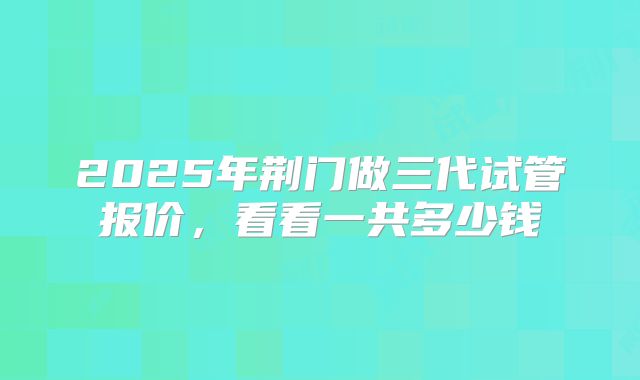 2025年荆门做三代试管报价，看看一共多少钱