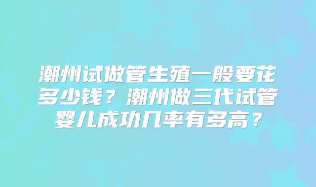 潮州试做管生殖一般要花多少钱？潮州做三代试管婴儿成功几率有多高？