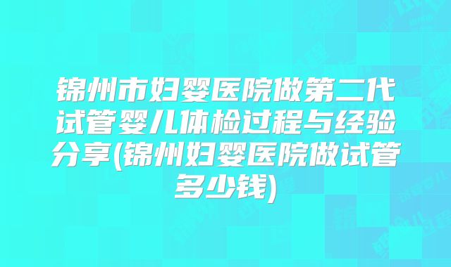 锦州市妇婴医院做第二代试管婴儿体检过程与经验分享(锦州妇婴医院做试管多少钱)