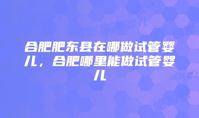 合肥肥东县在哪做试管婴儿，合肥哪里能做试管婴儿