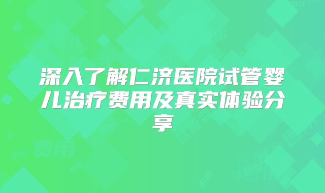深入了解仁济医院试管婴儿治疗费用及真实体验分享
