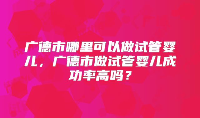 广德市哪里可以做试管婴儿,广德市做试管婴儿成功率高吗?