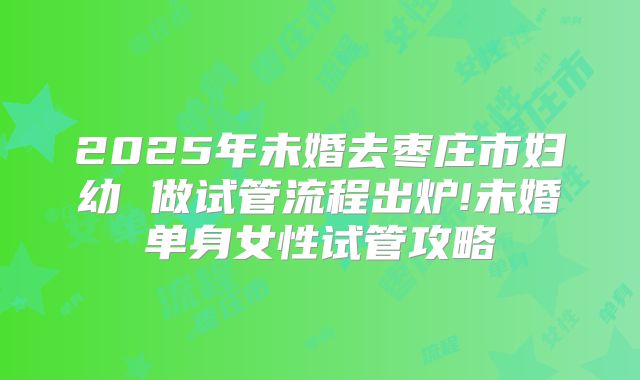 2025年未婚去枣庄市妇幼 做试管流程出炉!未婚单身女性试管攻略