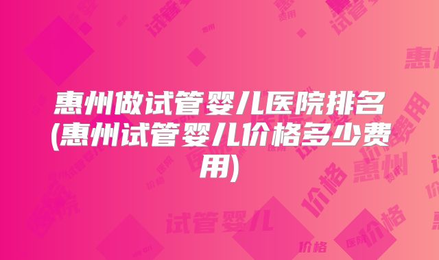 惠州做试管婴儿医院排名(惠州试管婴儿价格多少费用)