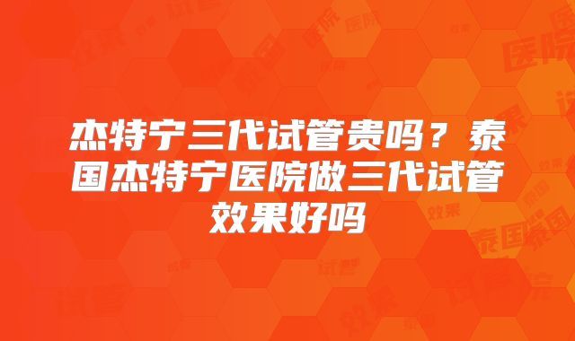 杰特宁三代试管贵吗？泰国杰特宁医院做三代试管效果好吗