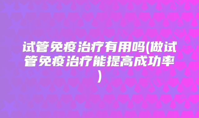 试管免疫治疗有用吗(做试管免疫治疗能提高成功率)
