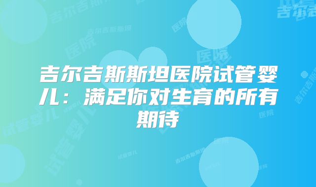 吉尔吉斯斯坦医院试管婴儿：满足你对生育的所有期待