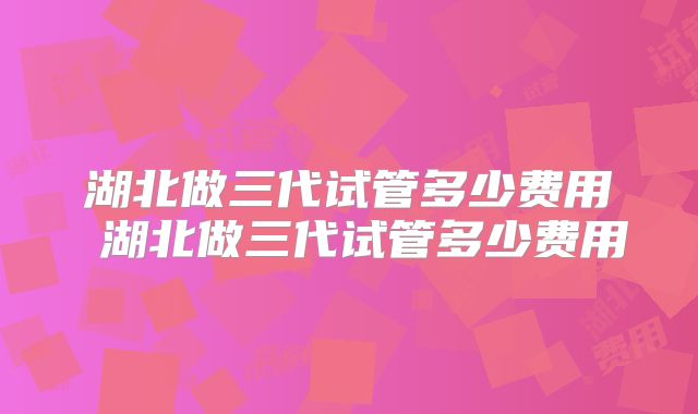 湖北做三代试管多少费用 湖北做三代试管多少费用