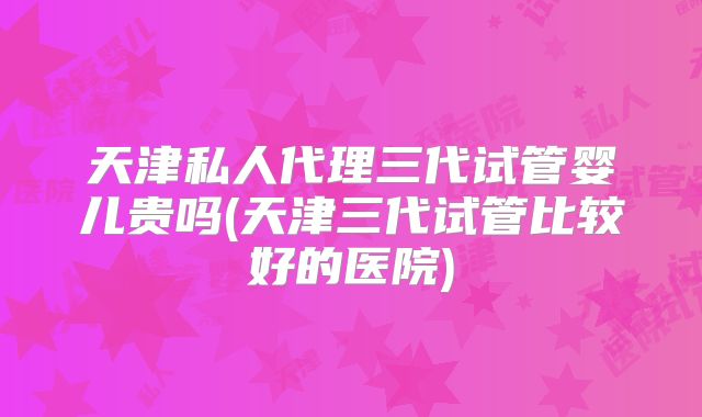 天津私人代理三代试管婴儿贵吗(天津三代试管比较好的医院)