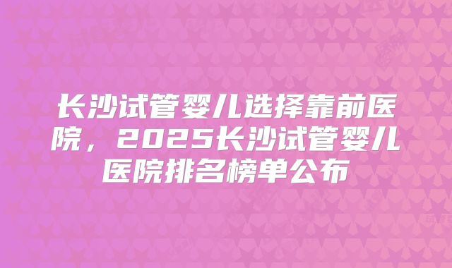 长沙试管婴儿选择靠前医院，2025长沙试管婴儿医院排名榜单公布
