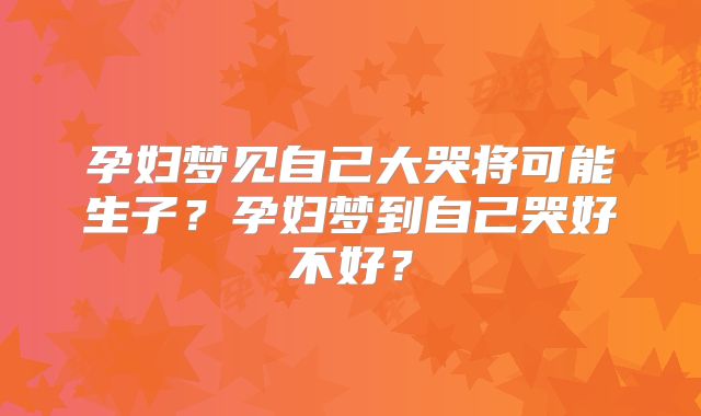 孕妇梦见自己大哭将可能生子？孕妇梦到自己哭好不好？