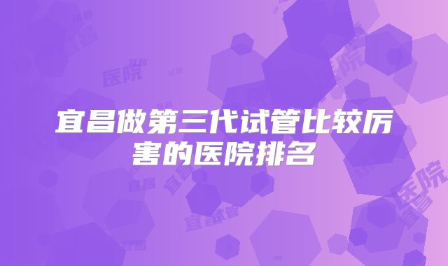 宜昌做第三代试管比较厉害的医院排名