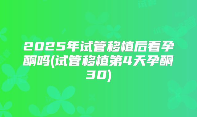 2025年试管移植后看孕酮吗(试管移植第4天孕酮30)