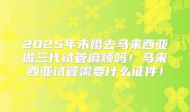 2025年未婚去马来西亚做三代试管麻烦吗！马来西亚试管需要什么证件！